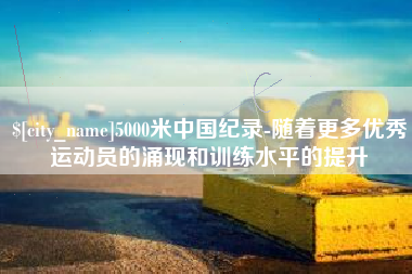 博罗5000米中国纪录-随着更多优秀运动员的涌现和训练水平的提升
