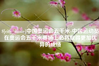 博罗中国奥运会五千米-中国运动员在奥运会五千米赛场上必将取得更加优异的成绩