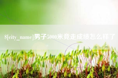 博罗男子5000米竞走成绩怎么样了