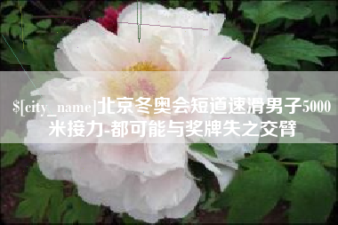 博罗北京冬奥会短道速滑男子5000米接力-都可能与奖牌失之交臂