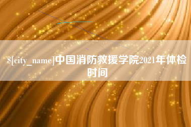 博罗中国消防救援学院2021年体检时间