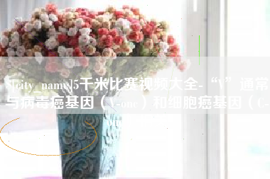 博罗5千米比赛视频大全-“V”通常与病毒癌基因（V-onc）和细胞癌基因（C-onc）相关