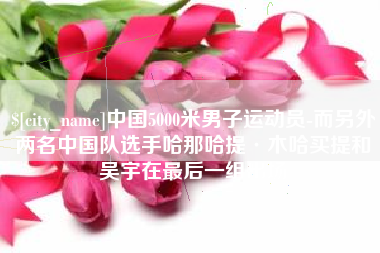 博罗中国5000米男子运动员-而另外两名中国队选手哈那哈提·木哈买提和吴宇在最后一组出场