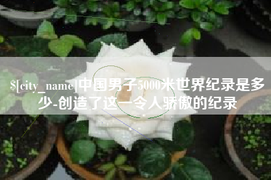 博罗中国男子5000米世界纪录是多少-创造了这一令人骄傲的纪录
