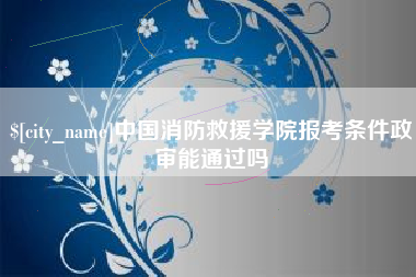 博罗中国消防救援学院报考条件政审能通过吗